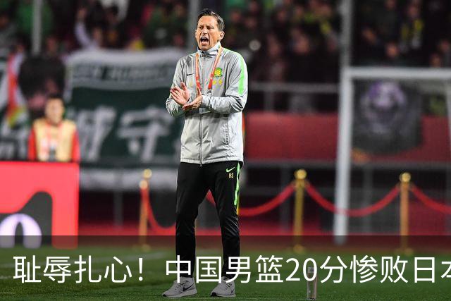 耻辱扎心！中国男篮20分惨败日本二队！终究还是走了国足的老路